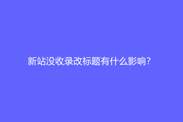 新站没收录改标题有什么影响？
