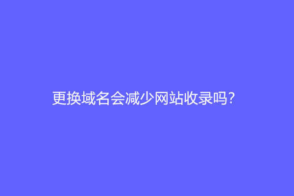 更换域名会减少网站收录吗？会降权吗？
