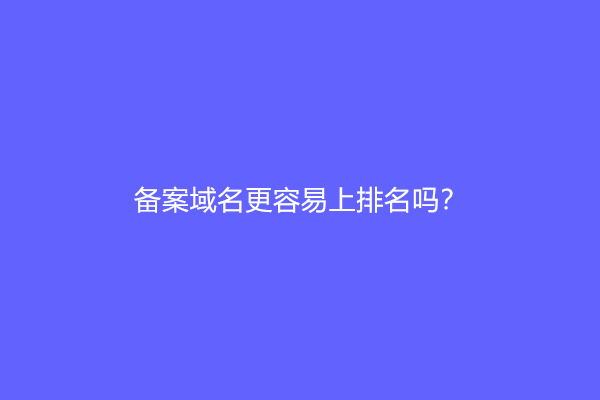 备案域名更容易上排名吗？(备案域名有什么好处)