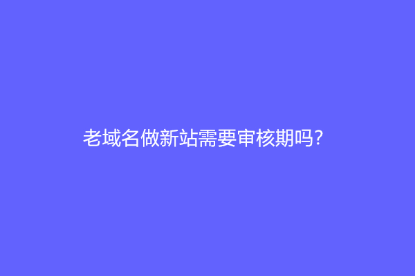 老域名做新站需要审核期吗？(老域名和新域名差别)