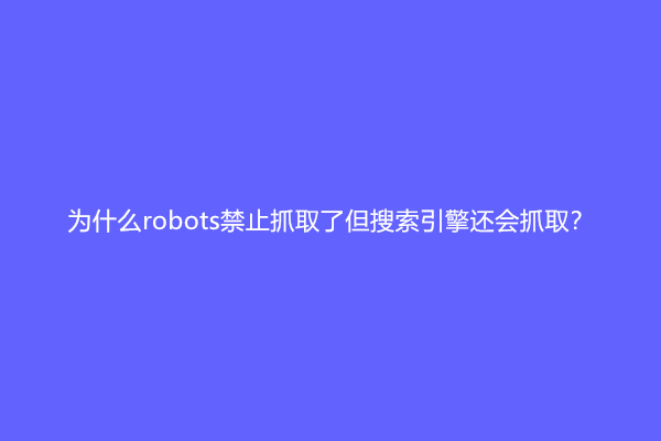 为什么robots禁止抓取了但搜索引擎还会抓取？