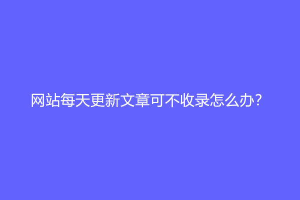 网站每天更新文章可不收录怎么办？(网站不收录的原因及解决方法)