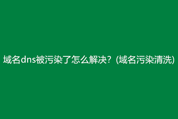 域名dns被污染了怎么解决？(域名污染清洗)