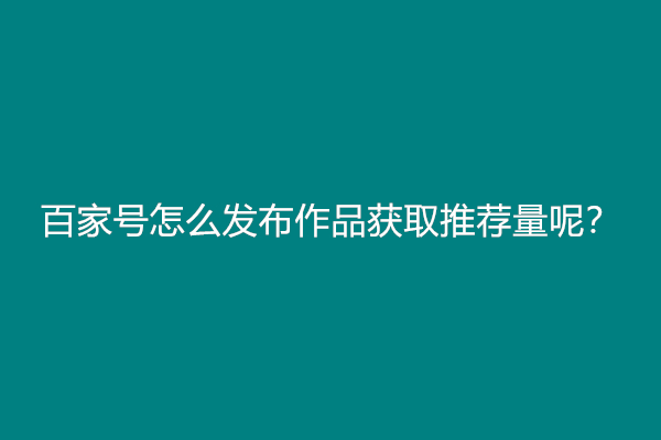 百家号怎么发布作品获取推荐量呢？