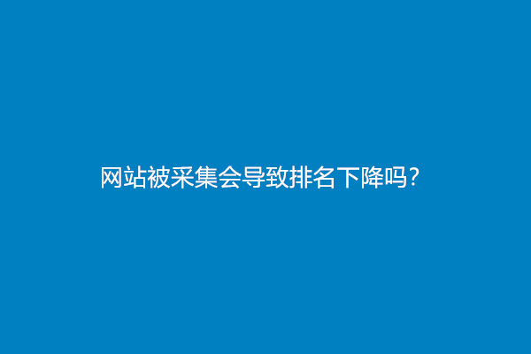 网站被采集会导致排名下降吗？