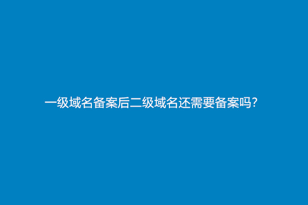 一级域名备案后二级域名还需要备案吗？