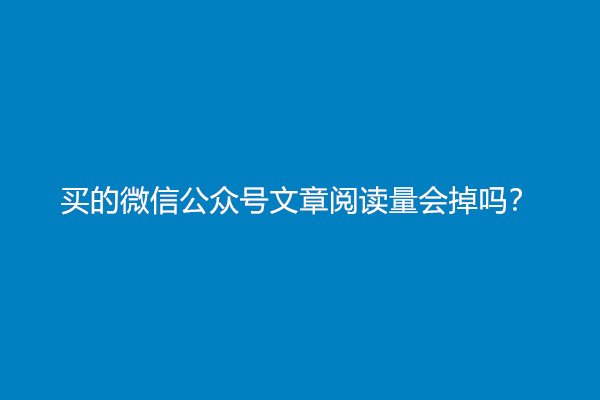 买的微信公众号文章阅读量会掉吗？