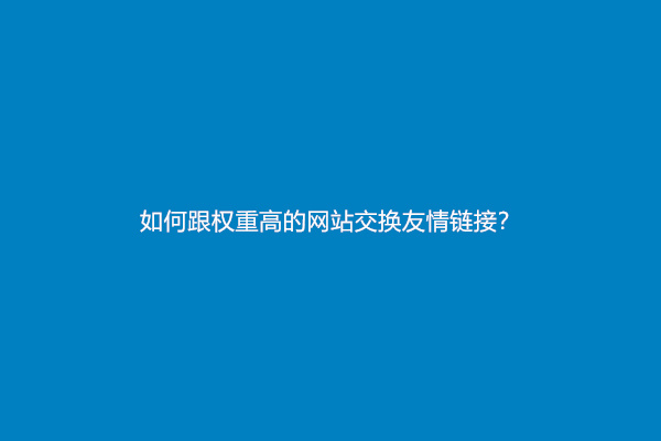 如何跟权重高的网站交换友情链接？