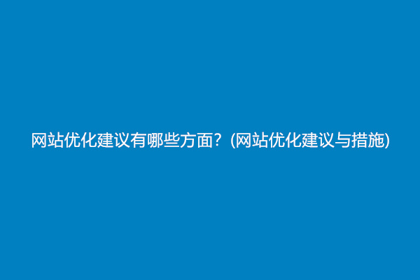 网站优化建议有哪些方面？(网站优化建议与措施)