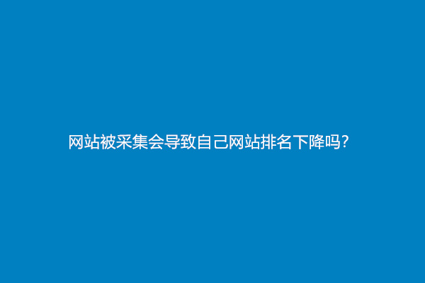 网站被采集会导致自己网站排名下降吗？