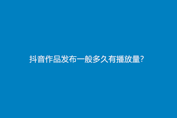 抖音作品发布一般多久有播放量？