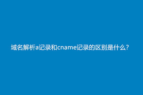 域名解析a记录和cname记录的区别是什么？