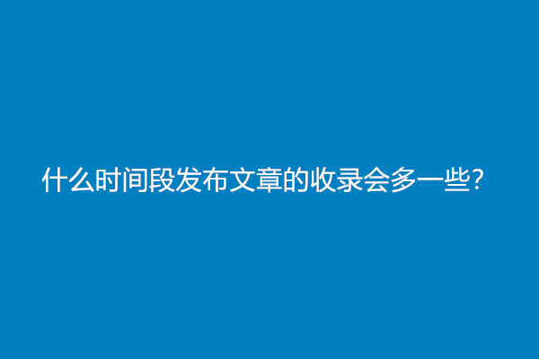 什么时间段发布文章的收录会多一些？