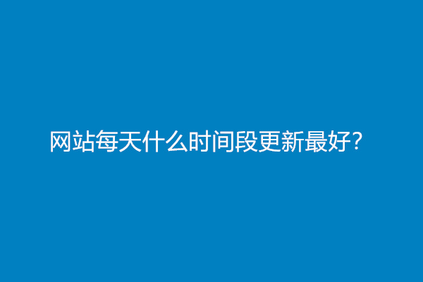 网站每天什么时间段更新最好？