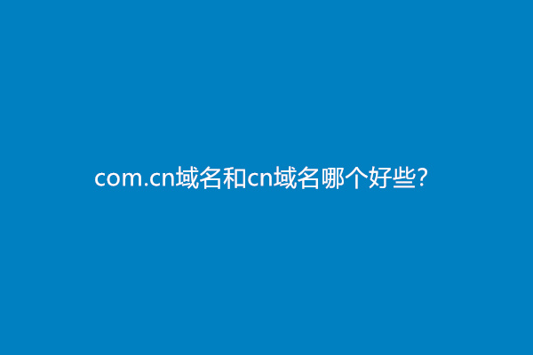 com.cn域名和cn域名哪个好些？