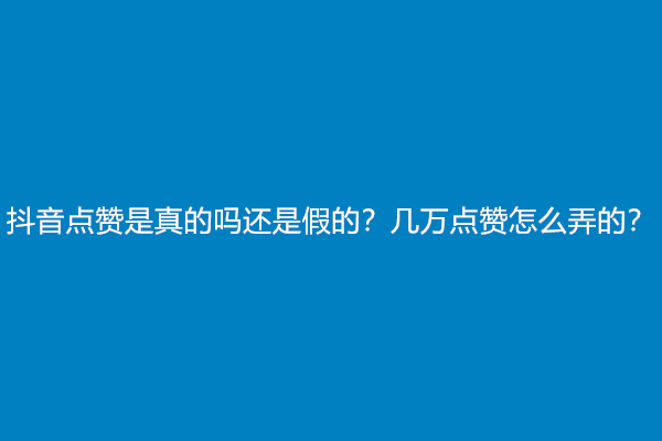 抖音点赞是真的吗还是假的？几万点赞怎么弄的？