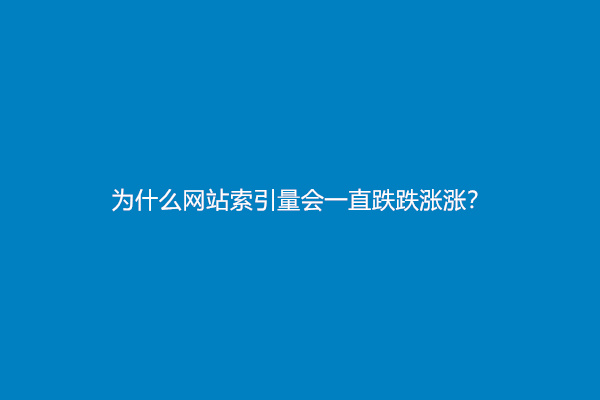 为什么网站索引量会一直跌跌涨涨？