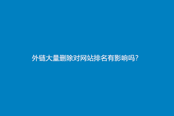 外链大量删除对网站排名有影响吗？